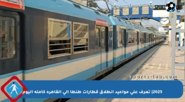 2025| تعرف على مواعيد انطلاق قطارات طنطا إلى القاهرة كاملة اليوم